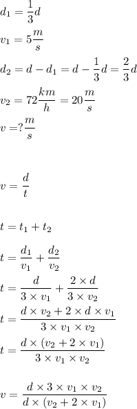 \displaystyle d_1=\frac 13d\\ \\&#10;v_1=5\frac ms\\ \\&#10;d_2=d-d_1=d-\frac 13d=\frac 23d\\ \\&#10;v_2=72\frac{km}h=20\frac ms\\ \\&#10;v=?\frac ms\\ \\ \\ \\&#10;v=\frac{d}{t}\\ \\ \\&#10;t=t_1+t_2\\ \\&#10;t=\frac {d_1}{v_1}+\frac{d_2}{v_2}\\ \\&#10;t=\frac{d}{3\times v_1}+\frac{2\times d}{3\times v_2}\\ \\&#10;t=\frac{d\times v_2+2\times d\times v_1}{3\times v_1\times v_2}\\ \\&#10;t=\frac{d\times(v_2+2\times v_1)}{3\times v_1\times v_2}\\ \\ \\&#10;v=\frac{d\times 3\times v_1\times v_2}{d\times(v_2+2\times v_1)}\\ \\