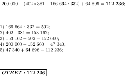 \boxed{200\ 000-(402*381-166\ 664:332)+64\ 896=\boldsymbol{112\ 236}; }\\ \\ \\ &#10;&#10;1)\ 166\ 664 : 332 = 502;\\&#10;2) 402 \cdot\ 381 = 153\ 162; \\ &#10;3)\ 153\ 162 - 502 = 152\ 660; \\ &#10;4)\ 200\ 000 - 152\ 660 = 47\ 340; \\ &#10;5)\ 47\ 340 + 64\ 896 = 112\ 236; \\ \\ \\ &#10;&#10;\boxed{\boldsymbol{OTBET: 112\ 236}}}&#10;