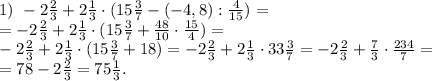 1)\,\, -2 \frac{2}{3}+2 \frac{1}{3}\cdot(15 \frac{3}{7}- (-4,8):\frac{4}{15})=\\&#10;=-2 \frac{2}{3}+2 \frac{1}{3}\cdot(15 \frac{3}{7}+\frac{48}{10}\cdot\frac{15}{4})=\\&#10;-2 \frac{2}{3}+2 \frac{1}{3}\cdot(15 \frac{3}{7}+18)=-2 \frac{2}{3}+2 \frac{1}{3}\cdot33 \frac{3}{7}=-2 \frac{2}{3}+\frac{7}{3}\cdot \frac{234}{7}=\\&#10;=78-2 \frac{2}{3}=75\frac{1}{3}.