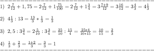 ======================================\\1)\;\;2 \frac{7}{12}+1,75=2 \frac{7}{12}+1 \frac{75}{100}=2 \frac{7}{12}+1 \frac{3}{4}=3 \frac{7+9}{12}=3 \frac{16}{12}=3\frac{4}{3}=4 \frac{1}{3}\\\\&#10;2)\;\;4 \frac{1}{3}:13=\frac{13}{3}*\frac{1}{3}= \frac{1}{3}\\\\&#10;3)\;\;2,5:3 \frac{3}{4} =2 \frac{5}{10} :3 \frac{3}{4} = \frac{25}{10} : \frac{15}{4} = \frac{25*4}{10*15}= \frac{10}{15}= \frac{2}{3}\\\\&#10;4) \;\;\frac{1}{3} + \frac{2}{3} =\frac{1+2}{3}=\frac{3}{3}=1\\======================================