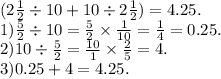 (2 \frac{1}{2} \div 10 + 10 \div 2 \frac{1}{2} ) =4.25. \\ 1) \frac{5}{2} \div 10 = \frac{5}{2} \times \frac{1}{10} = \frac{1}{4} = 0.25. \\ 2)10 \div \frac{5}{2} = \frac{10}{1} \times \frac{2}{5} = 4. \\ 3)0.25 + 4 = 4.25.