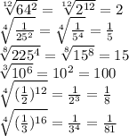 \sqrt[12]{64^2}= \sqrt[12]{2^{12}}=2\\&#10; \sqrt[4]{ \frac{1}{25^2} } = \sqrt[4]{ \frac{1}{5^4} } = \frac{1}{5} \\&#10; \sqrt[8]{ 225^4}= \sqrt[8]{15^8} =15\\&#10; \sqrt[3]{ 10^6}=10^2=100\\&#10; \sqrt[4]{( \frac{1}{2} )^{12}}= \frac{1}{2^3} = \frac{1}{8} \\&#10; \sqrt[4]{( \frac{1}{3} )^{16}}= \frac{1}{3^4} = \frac{1}{81} \\