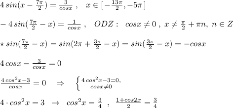 4\, sin(x- \frac{7\pi }{2})= \frac{3}{cosx} \; ,\; \; \; x\in [\, - \frac{13\pi }{2},-5\pi \, ]\\\\-4\, sin(\frac{7\pi }{2}-x)= \frac{1}{cosx} \; ,\; \; \; ODZ:\; \; cosx\ne 0\; ,\; x\ne \frac{\pi }{2}+\pi n,\; n\in Z\\\\\star sin(\frac{7\pi }{2}-x)=sin(2\pi +\frac{3\pi}{2}-x)=sin( \frac{3\pi }{2}-x)=-cosx\\\\4\, cosx-\frac{3}{cosx} =0\\\\ \frac{4\, cos^2x-3}{cosx}=0\quad \Rightarrow \quad \left \{ {{4\, cos^2x-3=0,} \atop {cosx\ne 0}} \right. \\\\4\cdot cos^2x=3\; \; \to \; \; cos^2x=\frac{3}{4}\; \; ,\; \; \frac{1+cos2x}{2}=\frac{3}{4}