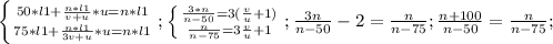 \left \{ {{50*l1+ \frac{n*l1}{v+u}*u =n*l1} \atop {75*l1+ \frac{n*l1}{3v+u}*u =n*l1}} \right.;&#10; \left \{ {{ \frac{3*n}{n-50} =3( \frac{v}{u}+1 }) \atop { \frac{n}{n-75} =3 \frac{v}{u}+1 }} \right.;&#10; \frac{3n}{n-50} -2= \frac{n}{n-75};&#10; \frac{n+100}{n-50}= \frac{n}{n-75}; &#10;