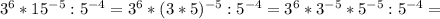 3^{6} * 15^{-5} : 5^{-4} = 3^{6}*( 3*5)^{-5} : 5^{-4} = 3^{6} * 3^{-5} * 5^{-5} : 5^{-4} =