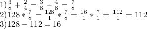 1) \frac{3}{8}+ \frac{2}{4} = \frac{3}{8} + \frac{4}{8} = \frac{7}{8} \\ 2)128* \frac{7}{8} = \frac{128}{1}* \frac{7}{8} = \frac{16}{1}* \frac{7}{1} = \frac{112}{1} = 112 \\ 3)128-112=16