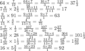 64 \times \frac{7}{12} = \frac{64 \times 7}{12} = \frac{16 \times 7}{3} = \frac{112}{3} = 37 \frac{1}{3} \\ 7 \frac{8}{11} \times 2 \frac{1}{5} = \frac{85 \times 11}{11 \times 5} = \frac{17 \times 1}{1 \times 1} = 17 \\ \frac{9}{13} \times 91 = \frac{9 \times 91}{13} = \frac{9 \times 7}{1} = 63 \\ \frac{1}{15} \times \frac{4}{5} = \frac{4}{15 \times 5} = \frac{4}{75} \\ 5 \frac{7}{20} \times \frac{1}{2} = \frac{107}{20 \times 2} = \frac{107}{40} = 2 \frac{27}{40} \\ 3 \frac{13}{21} \times 28 = \frac{76 \times 28}{21} = \frac{76 \times 4}{3} = \frac{304}{3} = 101 \frac{1}{3} \\ 1 \frac{5}{26} \times 1 \frac{1}{3} = \frac{31 \times 4}{26 \times 3} = \frac{31 \times 2}{13 \times 3} = \frac{62}{39} = 1 \frac{23}{39} \\ 16 \times 5 \frac{3}{4} = \frac{1 6\times 23}{4} = \frac{4 \times 23}{1} = 92