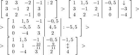 \left[\begin{array}{ccc|c|c}2&3&-2&-1&:2\\3&-1&2&3&\\4&2&-1&0&\end{array}\right]\ \textgreater \ \left[\begin{array}{ccc|c|c}1&1,5&-1&-0,5&\downarrow\\3&-1&2&3&-3\\4&2&-1&0&-4\end{array}\right]\ \textgreater \ \\\ \textgreater \ \left[\begin{array}{ccc|c|c}1&1,5&-1&-0,5&\\0&-5,5&5&4,5&:-5,5\\0&-4&3&2&\end{array}\right]\ \textgreater \ \\\ \textgreater \ \left[\begin{array}{ccc|c|c}1&1,5&-1&-0,5&-1,5\\0&1&-\frac{10}{11}&-\frac{9}{11}&\updownarrow\\0&-4&3&2&4\end{array}\right]\ \textgreater \