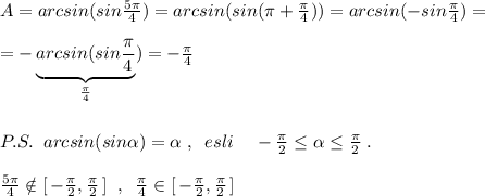 A=arcsin(sin \frac{5\pi }{4})=arcsin(sin(\pi +\frac{\pi}{4}))=arcsin(-sin\frac{\pi}{4})=\\\\=-\underbrace {arcsin(sin\frac{\pi}{4}}_{\frac{\pi}{4}})=-\frac{\pi}{4}\\\\\\P.S.\; \; arcsin(sin \alpha )= \alpha \; ,\; \; esli\; \; \; \; -\frac{\pi }{2}\leq \alpha \leq\frac{\pi }{2} \; .\\\\ \frac{5\pi }{4}\notin [\, -\frac{\pi }{2} ,\frac{\pi }{2} \, ] \; \; ,\; \; \frac{\pi }{4}\in [\, -\frac{\pi }{2}, \frac{\pi }{2}\, ]