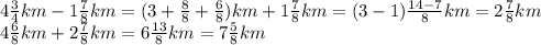 4 \frac{3}{4}km - 1 \frac{7}{8}km = (3 + \frac{8}{8} + \frac{6}{8} )km + 1 \frac{7}{8} km = (3 - 1) \frac{14 - 7}{8}km = 2 \frac{7}{8} km \\ 4 \frac{6}{8} km + 2 \frac{7}{8} km = 6 \frac{13}{8} km = 7 \frac{5}{8} km