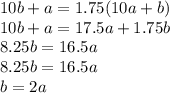10b+a=1.75(10a+b) \\ 10b+a=17.5a+1.75b \\ 8.25b=16.5a&#10;\\ 8.25b=16.5a \\ b=2a