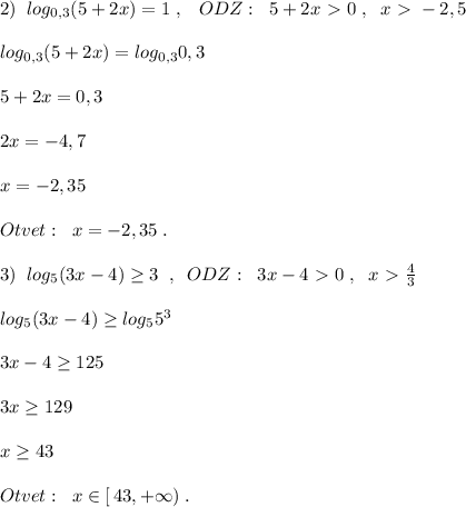 2)\; \; log_{0,3}(5+2x)=1\; ,\; \; \;ODZ:\; \; 5+2x\ \textgreater \ 0\; ,\; \; x\ \textgreater \ -2,5\\\\log_{0,3}(5+2x)=log_{0,3}0,3\\\\5+2x=0,3 \\\\2x=-4,7\\\\x=-2,35\\\\Otvet:\; \; x=-2,35\; .\\\\3)\; \; log_{5}(3x-4) \geq 3\; \; ,\; \; ODZ:\; \; 3x-4\ \textgreater \ 0\; ,\; \; x\ \textgreater \ \frac{4}{3}\\\\log_5(3x-4)\geq log_55^3\\\\3x-4 \geq 125\\\\3x \geq 129\\\\x \geq 43\\\\Otvet:\; \; x\in [\, 43,+\infty )\; .