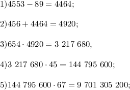 1) 4553- 89 = 4464;\\\\&#10;2) 456 + 4464 = 4920;\\\\&#10;3) 654\cdot4920 = 3\ 217\ 680,\\\\&#10;4) 3\ 217\ 680\cdot45 = 144\ 795\ 600; \\ \\&#10;5) 144\ 795\ 600\cdot67 = 9\ 701\ 305\ 200; \\ \\&#10;