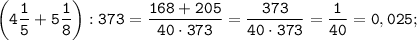 \displaystyle \tt \bigg(4\frac{1}{5}+5\frac{1}{8}\bigg):373=\frac{168+205}{40\cdot373}=\frac{373}{40\cdot373}=\frac{1}{40}=0,025;