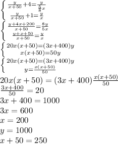 \left \{ {{\frac{y}{x+50}+4= \frac{y}{ \frac{5}{8}x}} \atop {\frac{y}{x+50}+1= \frac{y}{x}}} \right. \\ \left \{ {{\frac{y + 4x +200}{x+50}= \frac{8y}{5x}} \atop {\frac{y + x + 50}{x+50}= \frac{y}{x}}} \right. \\ \left \{ {20x(x+50)=(3x+400)y} \atop {x(x+50)=50y}} \right. \\ \left \{ {20x(x+50)=(3x+400)y} \atop {y=\frac{x(x+50)}{50} }} \right. \\ 20x(x+50)=(3x+400)\frac{x(x+50)}{50} \\ \frac{3x+400}{50}=20 \\ 3x+400=1000 \\ 3x=600 \\ x = 200 \\ y = 1000 \\ x+50 = 250