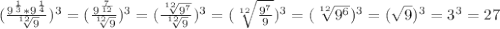 ( \frac{9 ^{ \frac{1}{3} }*9 ^{ \frac{1}{4} } }{ \sqrt[12]{9} } ) ^{3} = ( \frac{9 ^{ \frac{7}{12} } }{ \sqrt[12]{9} }) ^{3} = (\frac{ \sqrt[12]{9 ^{7} } }{ \sqrt[12]{9} }) ^{3}=( \sqrt[12]{ \frac{9 ^{7} }{9} } ) ^{3}= ( \sqrt[12]{9 ^{6} } ) ^{3} = ( \sqrt{9}) ^{3}=3 ^{3}=27