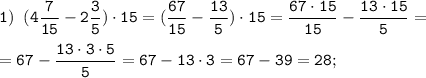 \tt \displaystyle 1) \;\; (4\frac{7}{15}-2\frac{3}{5}) \cdot 15 = (\frac{67}{15}-\frac{13}{5}) \cdot 15 =\frac{67 \cdot 15}{15}-\frac{13 \cdot 15}{5} =\\\\=67-\frac{13 \cdot 3\cdot 5 }{5} =67-13 \cdot 3= 67-39 =28;