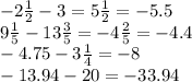 - 2 \frac{1}{2} - 3 = 5 \frac{1}{2} = - 5.5 \\ 9 \frac{1}{5} - 13\frac{3}{5} = - 4 \frac{2}{5} = - 4.4 \\ - 4.75 - 3 \frac{1}{4} = - 8 \\ - 13.94 - 20 = - 33.94