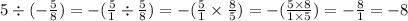 5 \div ( - \frac{5}{8} ) = - ( \frac{5}{1} \div \frac{5}{8} ) = - ( \frac{5}{1} \times \frac{8}{5} ) = - ( \frac{5 \times 8}{1 \times 5}) = - \frac{8}{1} = - 8