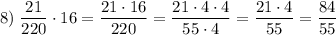 \displaystyle 8) \; \dfrac{21}{220} \cdot 16=\dfrac{21 \cdot 16}{220} =\dfrac{21 \cdot 4\cdot 4}{55\cdot 4}=\dfrac{21 \cdot 4}{55}=\dfrac{84}{55}