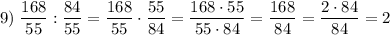 \displaystyle 9) \; \dfrac{168}{55} :\dfrac{84}{55} = \dfrac{168}{55} \cdot \dfrac{55}{84} = \dfrac{168 \cdot 55}{55 \cdot 84} = \dfrac{168}{84} =\dfrac{2 \cdot 84}{84} =2