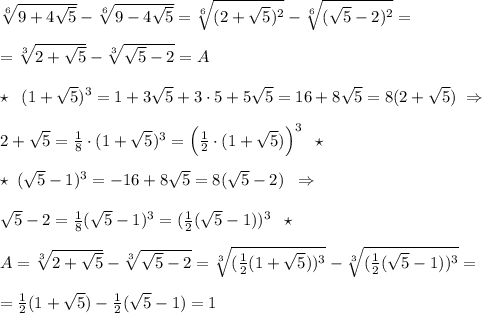 \sqrt[6]{9+4\sqrt5} -\sqrt[6]{9-4\sqrt5} =\sqrt[6]{ (2+\sqrt5)^2}-\sqrt[6]{(\sqrt5-2)^2}=\\\\=\sqrt[3]{2+\sqrt5}-\sqrt[3]{\sqrt5-2} =A\\\\\star \; \; (1+\sqrt5)^3=1+3\sqrt5+3\cdot 5+5\sqrt5=16+8\sqrt5=8(2+\sqrt5)\; \Rightarrow \\\\2+\sqrt5= \frac{1}{8}\cdot (1+\sqrt5)^3=\Big (\frac{1}{2}\cdot (1+\sqrt5)\Big )^3 \; \; \star \\\\\star \; (\sqrt5-1)^3=-16+8\sqrt5=8(\sqrt5-2)\; \; \Rightarrow \\\\\sqrt5-2=\frac{1}{8}(\sqrt5-1)^3=(\frac{1}{2}(\sqrt5-1))^3\; \; \star \\\\A= \sqrt[3]{2+\sqrt5}-\sqrt[3]{\sqrt5-2}=\sqrt[3]{ (\frac{1}{2}(1+\sqrt5))^3 }-\sqrt[3]{(\frac{1}{2}(\sqrt5-1))^3} =\\\\=\frac{1}{2}(1+\sqrt5)-\frac{1}{2}(\sqrt5-1)=1