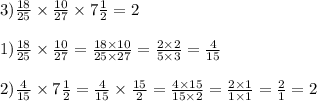 3) \frac{18}{25} \times \frac{10}{27} \times 7 \frac{1}{2} = 2 \\ \\ 1) \frac{18}{25} \times \frac{10}{27} = \frac{18 \times 10}{25 \times 27} = \frac{2 \times 2}{5 \times 3} = \frac{4}{15} \\ \\ 2) \frac{4}{15} \times 7\frac{1}{2} = \frac{4}{15} \times \frac{15}{2} = \frac{4 \times 15}{15 \times 2} = \frac{2 \times 1}{1 \times 1} = \frac{2}{1} = 2