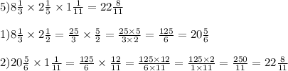 5)8 \frac{1}{3} \times 2 \frac{1}{5} \times 1\frac{1}{11} = 22 \frac{8}{11} \\ \\ 1)8 \frac{1}{3} \times 2 \frac{1}{2} = \frac{25}{3} \times \frac{5}{2} = \frac{25 \times 5}{3 \times 2} = \frac{125}{6} = 20 \frac{5}{6} \\ \\ 2)20 \frac{5}{6} \times 1\frac{1}{11} = \frac{125}{6} \times \frac{12}{11} = \frac{125 \times 12}{6 \times 11} = \frac{125 \times 2}{1 \times 11} = \frac{250}{11} = 22 \frac{8}{11}