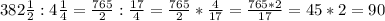 382 \frac{1}{2} : 4 \frac{1}{4} = \frac{765}{2} : \frac{17}{4} =\frac{765}{2} * \frac{4}{17} = \frac{765*2}{17} = 45*2 = 90