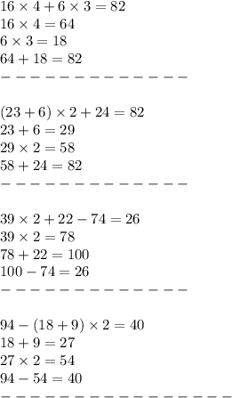 16 \times 4 + 6 \times 3 = 82 \\ 16 \times 4 = 64 \\ 6 \times 3 = 18 \\ 64 + 18 = 82 \\ - - - - - - - - - - - - - \\ \\ (23 + 6) \times 2 + 24 = 82 \\ 23 + 6 = 29 \\ 29 \times 2 = 58 \\ 58 + 24 = 82 \\ - - - - - - - - - - - - - \\ \\ 39 \times 2 + 22 - 74 = 26 \\ 39 \times 2 = 78 \\ 78 + 22 = 100 \\ 100 - 74 = 26 \\ - - - - - - - - - - - - - \\ \\ 94 - (18 + 9) \times 2 = 40 \\ 18 + 9 = 27 \\ 27 \times 2 = 54 \\ 94 - 54 = 40 \\ - - - - - - - - - - - - - - - -