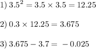 1) \: {3.5}^{2} = 3.5 \times 3.5 = 12.25 \\ \\ 2) \: 0.3 \times 12.25 = 3.675 \\ \\ 3) \: 3.675 - 3.7 = \: - \: 0.025