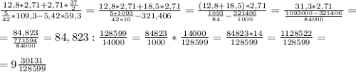 \frac{12,8 *2,71 +2,71 * \frac{37}{2} }{ \frac{5}{42} *109,3 - 5,42 *59,3} = \frac{12,8 * 2,71 + 18,5 * 2,71}{ \frac{5*1093}{42*10} - 321,406} = \frac{(12,8+18,5)*2,71}{ \frac{1093}{84} - \frac{321406}{1000} } = \frac{31,3*2,71}{ \frac{1093000-321406}{84000} } = \\ \\ &#10;= \frac{84,823}{ \frac{771594}{84000} } = 84,823 : \frac{128599}{14000} = \frac{84823}{1000} * \frac{14000}{128599} = \frac{84823 * 14 }{128599} = \frac{1128522}{128599} = \\ \\ &#10;=9 \frac{30131}{128599}