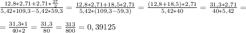 \frac{12,8 *2,71 +2,71 * \frac{37}{2} }{5,42 *109,3 - 5,42 *59,3} = \frac{12,8 * 2,71 + 18,5 * 2,71}{5,42*(109,3 -59,3)}= \frac{(12,8+18,5)*2,71}{5,42 * 40}= \frac{31,3*2,71}{40*5,42} = \\ \\ &#10;= \frac{31,3*1}{40*2} = \frac{31,3}{80} = \frac{313}{800} =0,39125