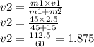 v2 = \frac{m1 \times v1}{m1 + m2} \\ v2 = \frac{45 \times 2.5}{45 + 15} \\ v2 = \frac{112.5}{60} = 1.875