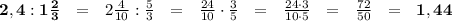 \bold{ 2, 4 : 1\frac{2}{3}} \ \ = \ \ 2 \frac{4}{10} : \frac{5}{3} \ \ = \ \ \frac{24}{10} \cdot \frac{3}{5} \ \ = \ \ \frac{24\cdot3}{10\cdot 5} \ \ = \ \ \frac{72}{50} \ \ = \ \ \bold{1,44}