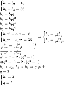 \begin{cases}b_4-b_2=18\\b_5-b_3=36\end{cases}\\b_2=b_1q\\b_3=b_1q^2\\b_4=b_1q^3\\b_5=b_1q^4\\\begin{cases}b_1q^3-b_1q=18\\b_1q^4-b_1q^2=36\end{cases}\Rightarrow\begin{cases}b_1=\frac{18}{q^3-q}\\b_1=\frac{36}{q^4-q^2}\end{cases}\\\frac{18}{q^3-q}=\frac{36}{q^4-q^2}\;\;\;\;\div\frac{18}q\\\frac1{q^2-1}=\frac2{q^3-q}\\q^3-q=2\cdot(q^2-1)\\q(q^2-1)=2\cdot(q^2-1)\\b_4\ \textgreater \ b_2,\;b_5\ \textgreater \ b_3\Rightarrow q\neq\pm1\\q=2\\\begin{cases}b_1=3\\q=2\end{cases}