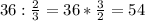 36: \frac{2}{3} =36* \frac{3}{2} =54