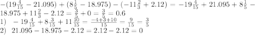 - (19 \frac{4}{15} - 21.095 )+ (8 \frac{1}{5} - 18.975) - ( - 11 \frac{2}{3} + 2.12) = - 19 \frac{4}{15} + 21.095+8 \frac{1}{5} - 18.975 + 11 \frac{2}{3} - 2.12 = \frac{3}{5} + 0 = \frac{3}{5} = 0.6\\ 1) \: \: \: - 19 \frac{4}{15} + 8 \frac{3}{15} + 11 \frac{10}{15} = \frac{ - 4 + 3 + 10}{15} = \frac{9}{15} = \frac{3}{5} \\ 2) \: \: \: 21.095 - 18.975 - 2.12 = 2.12 - 2.12 = 0