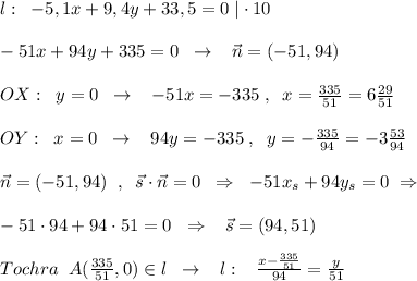 l:\; \; -5,1x+9,4y+33,5=0\; |\cdot 10\\\\-51x+94y+335=0\; \; \to \; \; \; \vec{n}=(-51,94)\\\\OX:\; \; y=0\; \; \to \; \; \; -51x=-335\; ,\; \; x= \frac{335}{51} =6 \frac{29}{51} \\\\OY:\; \; x=0\; \; \to \; \; \; 94y=-335\; ,\; \; y=-\frac{335}{94}=-3\frac{53}{94} \\\\\vec{n}=(-51,94)\; \; ,\; \; \vec{s}\cdot \vec{n}=0\; \; \Rightarrow \; \; -51x_{s}+94y_{s}=0\; \Rightarrow \\\\-51\cdot 94+94\cdot 51=0\; \; \Rightarrow \; \; \; \vec{s}=(94,51)\\\\Tochra\; \; A(\frac{335}{51},0)\in l\; \; \to \; \; \; l:\; \; \; \frac{x- \frac{335}{51} }{94} =\frac{y}{51}