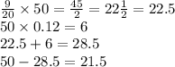 \frac{9}{20} \times 50 = \frac{45}{2} = 22 \frac{1}{2} = 22.5 \\ 50 \times 0.12 = 6 \\ 22.5 + 6 = 28.5 \\ 50 - 28.5 = 21.5