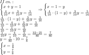 II\;cn.:\\\begin{cases}x+y=1\\\frac4{10}x+\frac3{10}y=\frac5{16}\end{cases}\Rightarrow\begin{cases}x=1-y\\\frac4{10}\cdot(1-y)+\frac3{10}y=\frac5{16}\end{cases}\\\frac4{10}\cdot(1-y)+\frac3{10}y=\frac5{16}\\\frac4{10}-\frac4{10}y+\frac3{10}y=\frac5{16}\\\frac4{10}-\frac1{10}y=\frac5{16}\\\frac1{10}y=\frac4{10}-\frac5{16}=\frac{32-25}{80}=\frac7{80}\\y=\frac7{80}\cdot10=\frac78\\\begin{cases}x=\frac18\\y=\frac78\end{cases}