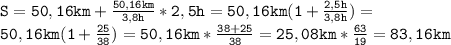 \mathtt{S=50,16km+\frac{50,16km}{3,8h}*2,5h=50,16km(1+\frac{2,5h}{3,8h})=}\\\mathtt{50,16km(1+\frac{25}{38})=50,16km*\frac{38+25}{38}=25,08km*\frac{63}{19}=83,16km}