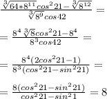 \frac{ \sqrt[3]{64*8^{11}} cos^221- \sqrt[3]{8^{12}} }{ \sqrt[3]{8^9}cos42 } = \\ \\ = \frac{ 8^4 \sqrt[3]{8}cos^221 - 8^4 }{8^3cos42} = \\ \\ = \frac{8^4(2cos^221 -1)}{8^3(cos^221 - sin^221)} = \\ \\ = \frac{8(cos^221-sin^221)}{cos^221-sin^21} = 8