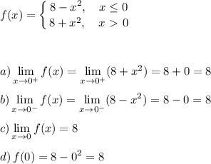 f(x)= \displaystyle \left \{ {{8-x^2, \quad x \leq 0} \atop {8+x^2,\quad x\ \textgreater \ 0}} \right. \\\\\\\\a) \lim_{x \to 0^+} f(x)= \lim_{x \to 0^+} (8+x^2)=8+0=8\\\\b)\lim_{x \to 0^-} f(x)= \lim_{x \to 0^-} (8-x^2)=8-0=8\\\\c)\lim_{x \to 0} f(x)= 8\\\\d)\,f(0)=8-0^2=8