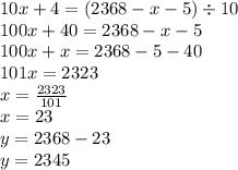 10x + 4 = (2368 - x - 5) \div 10 \\ 100x + 40 = 2368 - x - 5 \\ 100x + x = 2368 - 5 - 40 \\ 101x = 2323 \\ x = \frac{2323}{101} \\ x = 23 \\ y = 2368 - 23 \\ y = 2345