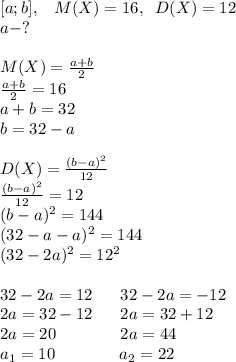 [a;b],\; \; \; M(X)=16,\; \; D(X)=12\\a-?\\\\M(X)= \frac{a+b}{2}\\ \frac{a+b}{2}=16\\a+b=32\\b=32-a\\\\D(X)= \frac{(b-a)^2}{12}\\ \frac{(b-a)^2}{12}=12\\(b-a)^2=144\\(32-a-a)^2=144\\(32-2a)^2=12^2\\\\32-2a=12\; \; \;\; \; \; 32-2a=-12\\2a=32-12\; \; \; \;\; \; 2a=32+12\\2a=20\; \; \; \; \; \; \; \; \;\; \; \;\; \; 2a=44\\a_1=10\; \; \; \;\; \; \; \; \; \; \; \; \; \; a_2=22