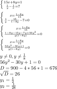 \left \{ {{15x + 8y = 1} \atop { \frac{1}{y} - \frac{1}{x} = 7}} \right. \\ \\ \left \{ {{x = \frac{1-8y}{15} } \atop { \frac{1}{y} - \frac{15}{1-8y} - 7=0}} \right. \\ \\ \left \{ {{x = \frac{1-8y}{15} } \atop { \frac{1-8y-15y-7y+56y^2}{y(1-8y)} =0}} \right. \\ \\ \left \{ {{x = \frac{1-8y}{15} } \atop { \frac{56y^2-30y+1}{y(1-8y)} =0}} \right. \\ \\ y \neq 0,y \neq \frac{1}{8} \\ 56y^2-30y+1=0 \\ D=900-4*56*1 = 676 \\ \sqrt{D} =26 \\ y_1= \frac{1}{2} \\ y_2= \frac{1}{28}