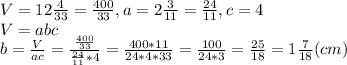 V = 12\frac{4}{33} = \frac{400}{33}, a = 2\frac{3}{11} = \frac{24}{11}, c = 4 \\&#10;V = abc \\&#10; b = \frac{V}{ac} = \frac{\frac{400}{33}}{\frac{24}{11}*4} = \frac{400 * 11}{ 24 * 4 * 33} = \frac{100}{24 * 3} = \frac{25}{18} = 1\frac{7}{18} (cm)