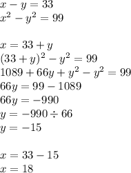 x - y = 33 \\ {x}^{2} - {y}^{2} = 99 \\ \\ x = 33 + y \\ (33 + y)^{2} - {y}^{2} = 99 \\ 1089 + 66y + {y}^{2} - {y}^{2} = 99 \\ 66y = 99 - 1089 \\ 66y = - 990 \\ y = - 990 \div 66 \\ y = - 15 \\ \\ x = 33 - 15 \\ x = 18