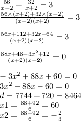 \frac{56}{x - 2} + \frac{32}{x + 2} = 3 \\ \frac{56 \times (x + 2) + 32 \times (x - 2)}{(x - 2)(x + 2)} = 3\\ \\ \frac{56x + 112 + 32x - 64}{(x + 2)(x - 2)} = 3 \\ \\ \frac{88x + 48 - 3 {x}^{2} + 12 }{(x + 2)(x - 2)} = 0 \\ \\ - 3{x}^{2} + 88x + 60 = 0 \\ 3 {x}^{2} - 88x - 60 = 0 \\ d = 7744 + 720 = 8464 \\ x1 = \frac{88 + 92}{6} = 60 \\ x2 = \frac{88 - 92}{6} = - \frac{2}{3}